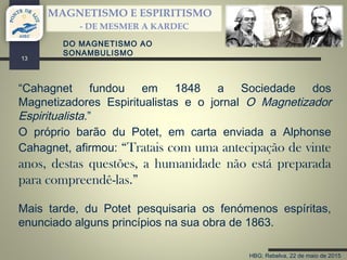 HBG; Rebelva, 22 de maio de 2015
MAGNETISMO E ESPIRITISMO
- DE MESMER A KARDEC
13
“Cahagnet fundou em 1848 a Sociedade dos
Magnetizadores Espiritualistas e o jornal O Magnetizador
Espiritualista.”
O próprio barão du Potet, em carta enviada a Alphonse
Cahagnet, afirmou: “Tratais com uma antecipação de vinte
anos, destas questões, a humanidade não está preparada
para compreendê-las.”
Mais tarde, du Potet pesquisaria os fenómenos espíritas,
enunciado alguns princípios na sua obra de 1863.
DO MAGNETISMO AO
SONAMBULISMO
 