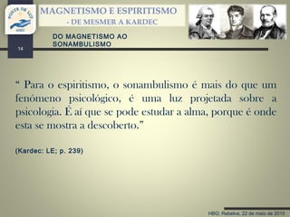 HBG; Rebelva, 22 de maio de 2015
MAGNETISMO E ESPIRITISMO
- DE MESMER A KARDEC
14
“ Para o espiritismo, o sonambulismo é mais do que um
fenómeno psicológico, é uma luz projetada sobre a
psicologia. É aí que se pode estudar a alma, porque é onde
esta se mostra a descoberto.”
(Kardec: LE; p. 239)
DO MAGNETISMO AO
SONAMBULISMO
 