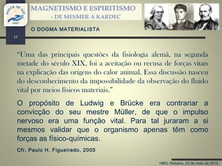 HBG; Rebelva, 22 de maio de 2015
MAGNETISMO E ESPIRITISMO
- DE MESMER A KARDEC
17
“Uma das principais questões da fisiologia alemã, na segunda
metade do século XIX, foi a aceitação ou recusa de forças vitais
na explicação das origens do calor animal. Essa discussão nasceu
do desconhecimento da impossibilidade da observação do fluido
vital por meios físicos materiais.”
O DOGMA MATERIALISTA
O propósito de Ludwig e Brücke era contrariar a
convicção do seu mestre Müller, de que o impulso
nervoso era uma função vital. Para tal juraram a si
mesmos validar que o organismo apenas têm como
forças as físico-químicas.
Cfr. Paulo H. Figueiredo, 2005
 