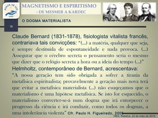 HBG; Rebelva, 22 de maio de 2015
MAGNETISMO E ESPIRITISMO
- DE MESMER A KARDEC
18
Claude Bernard (1831-1878), fisiologista vitalista francês,
contrariava tais convicções: “(…) a matéria, qualquer que seja,
é sempre destituída de espontaneidade e nada provoca. (…)
Assegurar que o cérebro secreta o pensamento seria o mesmo
que dizer que o relógio secreta a hora ou a ideia do tempo (…)”
O DOGMA MATERIALISTA
Helmholtz, contemporâneo de Bernard, acrescentava:
“A nossa geração tem sido obrigada a sofrer a tirania da
metafísica espiritualista; provavelmente a geração mais nova terá
que evitar a metafísica materialista (…) não esuqeçamos que o
materialismo é uma hipótese metafísica. Se isto for esquecido, o
materialismo converter-se-á num dogma que irá entorpecer o
progresso da ciência e irá conduzir, como todos os dogmas, a
uma intolerância violenta” Cfr. Paulo H. Figueiredo, 2005
 