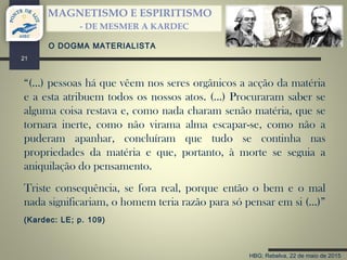 HBG; Rebelva, 22 de maio de 2015
MAGNETISMO E ESPIRITISMO
- DE MESMER A KARDEC
21
“(…) pessoas há que vêem nos seres orgânicos a acção da matéria
e a esta atribuem todos os nossos atos. (…) Procuraram saber se
alguma coisa restava e, como nada charam senão matéria, que se
tornara inerte, como não virama alma escapar-se, como não a
puderam apanhar, concluíram que tudo se continha nas
propriedades da matéria e que, portanto, à morte se seguia a
aniquilação do pensamento.
Triste consequência, se fora real, porque então o bem e o mal
nada significariam, o homem teria razão para só pensar em si (…)”
(Kardec: LE; p. 109)
O DOGMA MATERIALISTA
 