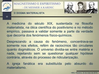 HBG; Rebelva, 22 de maio de 2015
MAGNETISMO E ESPIRITISMO
- DE MESMER A KARDEC
22
A medicina do século XIX, sustentada na filosofia
materialista, na ótica científica do positivismo e no método
empírico, passava a validar somente a parte da verdade
que decorria dos fenómenos físico-químicos.
Desprezando a causa do fenómeno, concentrava-se
somente nos efeitos, refém de raciocínios tão circulares
quanto dogmáticos. O universo dividia-se entre matéria e
nada, rejeitando sem se questionar qualquer hipótese
contrária, através do processo de ridicularização.
A igreja fanática era substituída pelo absurdo do
materialismo.
O DOGMA MATERIALISTA
 