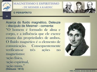 HBG; Rebelva, 22 de maio de 2015
MAGNETISMO E ESPIRITISMO
- DE MESMER A KARDEC
24
O PERISPÍRITO
Acerca do fluido magnético, Deleuze
- discípulo de Mesmer - comenta:
“O homem é formado de alma e
corpo, e a influência que ele exerce
emana das propriedades de ambos.
O fluido magnético é o elemento de
comunicação. Consequentemente
verificam-se três ações no
magnetismo:
-ação física,
-ação espiritual,
-ação mista.”
(Deleuze: 1813)
 