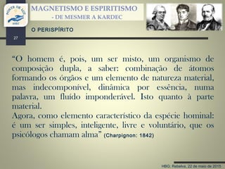 HBG; Rebelva, 22 de maio de 2015
MAGNETISMO E ESPIRITISMO
- DE MESMER A KARDEC
27
“O homem é, pois, um ser misto, um organismo de
composição dupla, a saber: combinação de átomos
formando os órgãos e um elemento de natureza material,
mas indecomponível, dinâmica por essência, numa
palavra, um fluído imponderável. Isto quanto à parte
material.
Agora, como elemento característico da espécie hominal:
é um ser simples, inteligente, livre e voluntário, que os
psicólogos chamam alma” (Charpignon: 1842)
O PERISPÍRITO
 