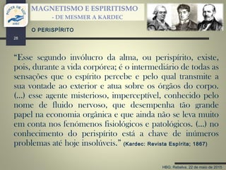 HBG; Rebelva, 22 de maio de 2015
MAGNETISMO E ESPIRITISMO
- DE MESMER A KARDEC
28
“Esse segundo invólucro da alma, ou perispírito, existe,
pois, durante a vida corpórea; é o intermediário de todas as
sensações que o espírito percebe e pelo qual transmite a
sua vontade ao exterior e atua sobre os órgãos do corpo.
(…) esse agente misterioso, imperceptível, conhecido pelo
nome de fluido nervoso, que desempenha tão grande
papel na economia orgânica e que ainda não se leva muito
em conta nos fenómenos fisiológicos e patológicos. (…) no
conhecimento do perispírito está a chave de inúmeros
problemas até hoje insolúveis.” (Kardec: Revista Espírita; 1867)
O PERISPÍRITO
 