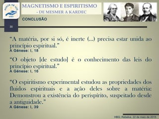HBG; Rebelva, 22 de maio de 2015
MAGNETISMO E ESPIRITISMO
- DE MESMER A KARDEC
30
CONCLUSÃO
“A matéria, por si só, é inerte (…) precisa estar unida ao
princípio espiritual.”
A Génese: I, 18
“O objeto [de estudo] é o conhecimento das leis do
princípio espiritual.”
A Génese: I, 16
“O espiritismo experimental estudou as propriedades dos
fluidos espirituais e a ação deles sobre a matéria:
Demonstrou a existência do perispírito, suspeitado desde
a antiguidade.”
A Génese: I, 39
 