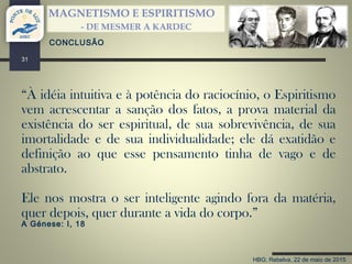 HBG; Rebelva, 22 de maio de 2015
MAGNETISMO E ESPIRITISMO
- DE MESMER A KARDEC
31
CONCLUSÃO
“À idéia intuitiva e à potência do raciocínio, o Espiritismo
vem acrescentar a sanção dos fatos, a prova material da
existência do ser espiritual, de sua sobrevivência, de sua
imortalidade e de sua individualidade; ele dá exatidão e
definição ao que esse pensamento tinha de vago e de
abstrato.
Ele nos mostra o ser inteligente agindo fora da matéria,
quer depois, quer durante a vida do corpo.”
A Génese: I, 18
 