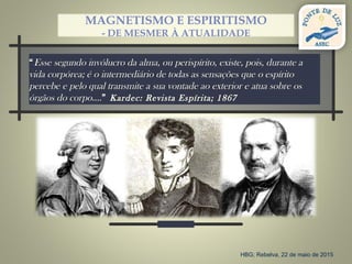 “Esse segundo invólucro da alma, ou perispírito, existe, pois, durante a
vida corpórea; é o intermediário de todas as sensações que o espírito
percebe e pelo qual transmite a sua vontade ao exterior e atua sobre os
órgãos do corpo….” Kardec: Revista Espírita; 1867
MAGNETISMO E ESPIRITISMO
- DE MESMER À ATUALIDADE
HBG; Rebelva, 22 de maio de 2015
 