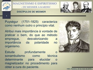 HBG; Rebelva, 22 de maio de 2015
MAGNETISMO E ESPIRITISMO
- DE MESMER A KARDEC
4
DISCÍPULOS DE MESMER
Puységur (1751-1825) caracteriza
como nenhum outro o princípio vital.
Atribui mais importância à vontade de
praticar o bem, do que ao método
empregue, desvalorizando a
importância da polaridade no
organismo.
Estuda profundamente o
sonambulismo como técnica
determinante para elucidar o
magnetizador no procedimento para
obter a cura do paciente.
 