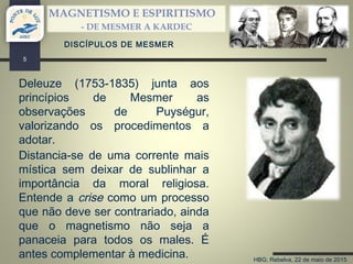 HBG; Rebelva, 22 de maio de 2015
MAGNETISMO E ESPIRITISMO
- DE MESMER A KARDEC
5
DISCÍPULOS DE MESMER
Deleuze (1753-1835) junta aos
princípios de Mesmer as
observações de Puységur,
valorizando os procedimentos a
adotar.
Distancia-se de uma corrente mais
mística sem deixar de sublinhar a
importância da moral religiosa.
Entende a crise como um processo
que não deve ser contrariado, ainda
que o magnetismo não seja a
panaceia para todos os males. É
antes complementar à medicina.
 