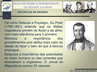 HBG; Rebelva, 22 de maio de 2015
MAGNETISMO E ESPIRITISMO
- DE MESMER A KARDEC
7
DISCÍPULOS DE MESMER
Tal como Deleuze e Puységur, Du Potet
(1796-1881) entende que os efeitos
magnéticos provêm do fluido e da alma,
com mais relevância para o primeiro.
Minimiza a importância dos
procedimentos pois atribui mais valor ao
desejo de fazer o bem do que à técnica
empregue.
Despreza a importância das polaridades
do corpo humano ou das correntes que
atravessam o organismo. O Jornal do
Magnetismo somou 20 volumes.
 