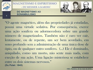 HBG; Rebelva, 22 de maio de 2015
MAGNETISMO E ESPIRITISMO
- DE MESMER A KARDEC
9
DO MAGNETISMO AO
SONAMBULISMO
“O agente magnético, além das propriedades já estudadas,
possui uma virtude sedativa. Por consequência, exerce
uma ação sonífera ou adormecedora sobre um grande
número de magnetizados. Também não é raro ver cair,
lentamente, ou de repente, um ser bem acordado, em
sono profundo sem a administração de uma única dose de
ópio, ou de qualquer outro sonífero. (…) Ele é dominado,
aniquilado, como um morto, não sente mais nada, com
exeção de sua ação. Uma ligação misteriosa se estabelece
entre os dois sistemas nervosos.”
(Du Potet: 1845)
 