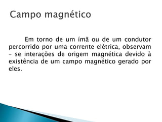 Em torno de um ímã ou de um condutor
percorrido por uma corrente elétrica, observam
– se interações de origem magnética devido à
existência de um campo magnético gerado por
eles.
 