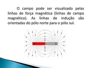 O campo pode ser visualizado pelas
linhas de força magnética (linhas de campo
magnético). As linhas de indução são
orientadas do pólo norte para o pólo sul.
 