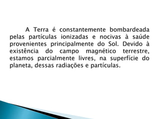 A Terra é constantemente bombardeada
pelas partículas ionizadas e nocivas à saúde
provenientes principalmente do Sol. Devido à
existência do campo magnético terrestre,
estamos parcialmente livres, na superfície do
planeta, dessas radiações e partículas.
 