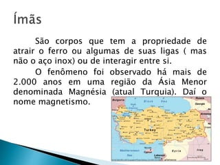 São corpos que tem a propriedade de
atrair o ferro ou algumas de suas ligas ( mas
não o aço inox) ou de interagir entre si.
O fenômeno foi observado há mais de
2.000 anos em uma região da Ásia Menor
denominada Magnésia (atual Turquia). Daí o
nome magnetismo.
 