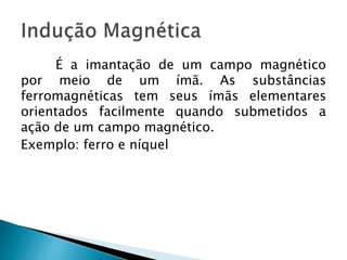 É a imantação de um campo magnético
por meio de um ímã. As substâncias
ferromagnéticas tem seus ímãs elementares
orientados facilmente quando submetidos a
ação de um campo magnético.
Exemplo: ferro e níquel
 