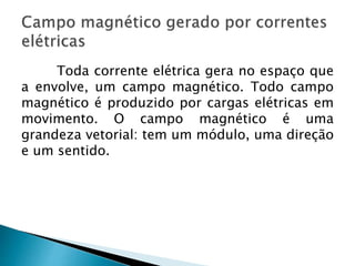 Toda corrente elétrica gera no espaço que
a envolve, um campo magnético. Todo campo
magnético é produzido por cargas elétricas em
movimento. O campo magnético é uma
grandeza vetorial: tem um módulo, uma direção
e um sentido.
 