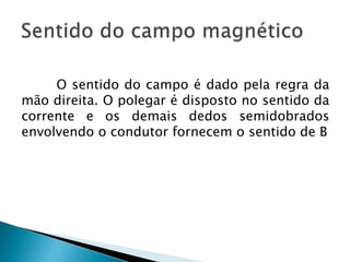 O sentido do campo é dado pela regra da
mão direita. O polegar é disposto no sentido da
corrente e os demais dedos semidobrados
envolvendo o condutor fornecem o sentido de B
 