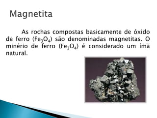 As rochas compostas basicamente de óxido
de ferro (Fe3O4) são denominadas magnetitas. O
minério de ferro (Fe3O4) é considerado um ímã
natural.
 