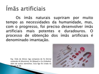 Os ímãs naturais supriram por muito
tempo as necessidades da humanidade, mas,
com o progresso, foi preciso desenvolver ímãs
artificiais mais potentes e duradouros. O
processo de obtenção dos ímãs artificiais é
denominado imantação.
Fig.: Ímãs de Alnico: liga composta de Fe (Ferro)
contendo Al (Alumínio), Ni (Níquel) e Co (Cobalto),
além de outros elementos. Essa liga foi criada na
década de 30.
 