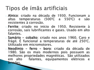 - Alnico: criado na década de 1930. Funcionam a
altas temperaturas (500°C a 550°C) e são
resistentes à corrosão.
- Ferrite: criado no início de 1950. Resistente à
corrosão, sais lubrificantes e gases. Usado em alto
falantes.
- Samário – cobalto: criado nos anos 1960. Caro e
frágil. É funcional a temperaturas de até 250°C.
Utilizado em micromotores.
- Neodímio – ferro – boro: criado da década de
1980. São os mais modernos pois possuem as
melhores propriedades magnéticas. São utilizados
em alto falantes, equipamentos elétricos e
brindes.
 