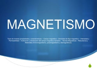 S
MAGNETISMO
Tipos de imanes (propiedades y características) – Campo magnético – Densidad de flujo magnético – Intensidad y
Permeabilidad – Inclinación y declinación del campo magnético terrestre - Teorías Magnéticas – Reluctancia y
Materiales (Ferromagnetismo, paramagnetismo y diamagnéticos)
 