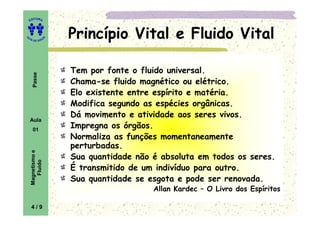 EDITORA
A
UTA DE SOUZ
A
Passe Princípio Vital e Fluido VitalPrincípio Vital e Fluido VitalPrincípio Vital e Fluido VitalPrincípio Vital e Fluido Vital
Tem por fonte o fluido universal.
Chama-se fluido magnético ou elétrico.
Elo existente entre espírito e matéria.
Modifica segundo as espécies orgânicas.
Dá movimento e atividade aos seres vivos.
Tem por fonte o fluido universal.
Chama-se fluido magnético ou elétrico.
Elo existente entre espírito e matéria.
Modifica segundo as espécies orgânicas.
Dá movimento e atividade aos seres vivos.
Aula
01
Magnetismoe
Fluido
Dá movimento e atividade aos seres vivos.
Impregna os órgãos.
Normaliza as funções momentaneamente
perturbadas.
Sua quantidade não é absoluta em todos os seres.
É transmitido de um indivíduo para outro.
Sua quantidade se esgota e pode ser renovada.
Allan Kardec – O Livro dos Espíritos
Dá movimento e atividade aos seres vivos.
Impregna os órgãos.
Normaliza as funções momentaneamente
perturbadas.
Sua quantidade não é absoluta em todos os seres.
É transmitido de um indivíduo para outro.
Sua quantidade se esgota e pode ser renovada.
Allan Kardec – O Livro dos Espíritos
4 / 9
 