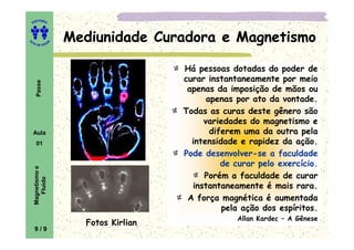 EDITORA
A
UTA DE SOUZ
A
Passe Mediunidade Curadora e MagnetismoMediunidade Curadora e MagnetismoMediunidade Curadora e MagnetismoMediunidade Curadora e Magnetismo
Há pessoas dotadas do poder de
curar instantaneamente por meio
apenas da imposição de mãos ou
apenas por ato da vontade.
Todas as curas deste gênero são
variedades do magnetismo e
diferem uma da outra pelaAula
01
Magnetismoe
Fluido
variedades do magnetismo e
diferem uma da outra pela
intensidade e rapidez da ação.
Pode desenvolver-se a faculdade
de curar pelo exercício.
Porém a faculdade de curar
instantaneamente é mais rara.
A força magnética é aumentada
pela ação dos espíritos.
Allan Kardec – A Gênese
Fotos Kirlian
9 / 9
 