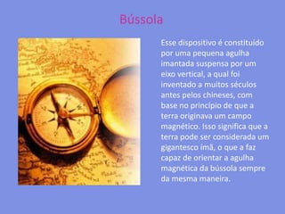 BússolaEsse dispositivo é constituído por uma pequena agulha imantada suspensa por um eixo vertical, a qual foi inventado a muitos séculos antes pelos chineses, com base no princípio de que a terra originava um campo magnético. Isso significa que a terra pode ser considerada um gigantesco ímã, o que a faz capaz de orientar a agulha magnética da bússola sempre da mesma maneira.