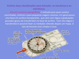 Existem duas classificações para bússolas: as mecânicas e as eletrônicas.Bússola mecânica (geográfica): é indicada para quem pratica caminhadas, ciclismo e para pequenas viagens náuticas. Em geral possui uma base em acrílico transparente,  que vem com régua e graduações gravadas (graus do transferidor) na base de acrílico.  Com isto (régua e transferidor) é possível fazer as medições olhando depois um mapa. O tipo de bússola mais simples é esse.