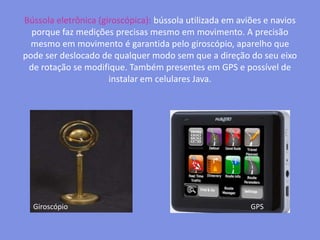 Bússola eletrônica (giroscópica): bússola utilizada em aviões e navios porque faz medições precisas mesmo em movimento. A precisão mesmo em movimento é garantida pelo giroscópio, aparelho que pode ser deslocado de qualquer modo sem que a direção do seu eixo de rotação se modifique. Também presentes em GPS e possível de instalar em celulares Java.GiroscópioGPS