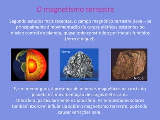 O magnetismo terrestreSegundo estudos mais recentes, o campo magnético terrestre deve – se principalmente á movimentação de cargas elétricas existentes no núcleo central do planeta, quase todo constituído por metais fundidos (ferro e níquel). FerroNíquelE, em menor grau, á presença de minerais magnéticos na crosta do planeta e á movimentação de cargas elétricas na atmosfera, particularmente na ionosfera. As tempestades solares também exercem influência sobre o magnetismo terrestre, podendo causar variações nele.