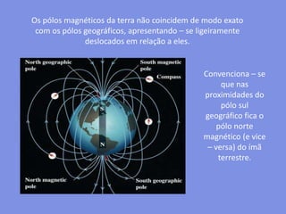 Os pólos magnéticos da terra não coincidem de modo exato com os pólos geográficos, apresentando – se ligeiramente deslocados em relação a eles.Convenciona – se que nas proximidades do pólo sul geográfico fica o pólo norte magnético (e vice – versa) do ímã terrestre.