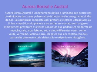 Aurora Boreal e AustralAurora Boreal/Austral é um fenômeno óptico e luminoso que ocorre nas proximidades das zonas polares através de partículas energizadas vindas do Sol. Tais partículas compostas por prótons e elétrons ultrapassam as linhas magnéticas do planeta e ao entrar em contato com os gases atmosféricos provocam os efeitos luminosos que podem ser em forma de mancha, ralo, arco, faixa ou véu e ainda diferentes cores, como verde, vermelho, violeta e azul. Os gases que em contato com tais partículas promovem tais efeitos são o oxigênio e o nitrogênio.Aurora BorealAurora Austral