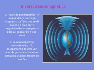 Inversão GeomagnéticaA “inversão geomagnética” é uma mudança no campo magnético da Terra que se dá quando o pólo norte magnético desloca-se para o pólo sul geográfico e vice-versa. O campo magnético provavelmente não desapareceria de uma vez, mas ele poderia enfraquecer enquanto os pólos trocam de posições.