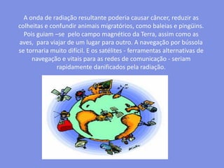 A onda de radiação resultante poderia causar câncer, reduzir as colheitas e confundir animais migratórios, como baleias e pingüins. Pois guiam –se  pelo campo magnético da Terra, assim como as aves,  para viajar de um lugar para outro. A navegação por bússola se tornaria muito difícil. E os satélites - ferramentas alternativas de navegação e vitais para as redes de comunicação - seriam rapidamente danificados pela radiação.