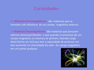 Curiosidades->  Materiais Ferromagnéticos:  são  materiais que se imantam sob influência  de um campo  magnético externo. -> Materiais Paramagnéticos: São materiais que possuem elétrons desemparelhados  e que quando na presença de um campo magnético os mesmos se alinham, fazendo surgir desta forma um ímã que tem a capacidade de provocar um leve aumento na intensidade do valor  do campo magnético em um ponto qualquer.  