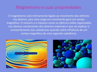Magnetismo e suas propriedadesO magnetismo está intimamente ligado ao movimento dos elétrons nos átomos, pois uma carga em movimento gera um campo magnético. O número e a maneira como os elétrons estão organizados nos átomos constituintes dos diversos materiais é que vai explicar o comportamento das substâncias quando sobre influência de um campo magnético de uma segunda substância. 