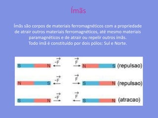 ÍmãsÍmãs são corpos de materiais ferromagnéticos com a propriedade de atrair outros materiais ferromagnéticos, até mesmo materiais paramagnéticos e de atrair ou repelir outros ímãs.Todo ímã é constituído por dois pólos: Sul e Norte.