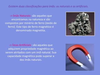 Existem duas classificações para ímãs: os naturais e os artificiais.-> Ímãs Naturais: são aqueles que encontramos na natureza e são compostos por minério de ferro (óxido de ferro). Este tipo de ferro magnético é denominado magnetita. -> Ímas Artificiais: são aqueles que adquirem propriedade magnética ao serem atritados com um imã natural. Sua capacidade magnética pode superar a dos ímãs naturais.  
