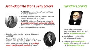 Jean-Baptiste Biot e Félix Savart
 Nel 1800 fu nominato professore di fisica
al Collège de France
 Fu eletto membro dell'Accademia francese
delle scienze all'età di 29 anni.
 Nel 1804, insieme a Guy-Lussac, compì la
prima ascenzione con pallone aerostatico
per studiare la composizione dell'atmosfera
 Titolare cattedra in astronomia
 Membro della Royal society nel 30 maggio
del 1839
 Titolare della cattedra di fisica teorica e
sperimentale del Collège de France dal 1829
 Il suo nome è stato conferito a un'unità di
misura degli intervalli musicali (il Savart)
Hendrik Lorentz
 Hendrik Lorentz nacque
a Arnhem, Paesi Bassi, nel 1853
da una famiglia benestante
 Studiò fisica e matematica
all'Università di Leiden
 Ottenne la cattedra in fisica
teorica all'università di Leida dal
1878 all'età di soli 24 anni
 