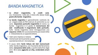 BANDAMAGNETICA
• Le chiavi magnetiche, le credit card,
ecc, funzionano tutte più o meno allo stesso modo
grazie alla banda magnetica.
• La banda magnetica è generalmente costituita da
un singolo strato di PVC (cloruro di polivinile) su cui
sono depositate particelle magnetiche di resina. La
banda magnetica è in grado di memorizzare dei
dati modificando il magnetismo delle particelle.
Sulla banda magnetica viene immagazzinata una
sequenza di bit che successivamente può essere letta
e interpretata da un appositolettore.
• I dati sono impressi e restano
memorizzati termicamente usando
svariatetecniche di microstampa.
• A causa della facile lettura dei dati memorizzati
nella banda magnetica, con l'aumento del fenomeno
della clonazione delle carte, a partire dalla fine degli
anni 90 è stato aggiunto un chip, rendendole smart
card.
 