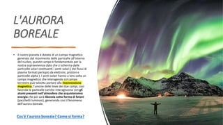 L'AURORA
BOREALE
• Il nostro pianeta è dotato di un campo magnetico
generato dal movimento delle particelle all'interno
del nucleo, questo campo è fondamentale per la
nostra sopravvivenza dato che ci scherma dalle
particelle solari costituenti i venti solari ( dei flussi di
plasma formati perlopiù da elettroni, protoni e
particelle alpha ). I venti solari hanno a loro volta un
campo magnetico che interagendo col campo
terrestre può talvolta portare alla riconnessione
magnetica, l'unione delle linee dei due campi, così
facendo le particelle cariche interagiscono con gli
atomi presenti nell'atmosfera che acquisteranno
energia che poi sarà liberata sotto forma di fotoni
(pacchetti luminosi), generando così il fenomeno
dell'aurora boreale.
Cos'è l'aurora boreale? Come si forma?
 