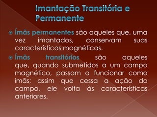  Ímãs permanentes são aqueles que, uma
vez imantados, conservam suas
características magnéticas.
 Ímãs transitórios são aqueles
que, quando submetidos a um campo
magnético, passam a funcionar como
ímãs; assim que cessa a ação do
campo, ele volta às características
anteriores.
 