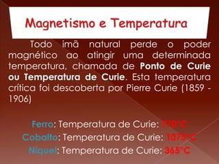 Todo imã natural perde o poder
magnético ao atingir uma determinada
temperatura, chamada de Ponto de Curie
ou Temperatura de Curie. Esta temperatura
crítica foi descoberta por Pierre Curie (1859 -
1906)
Ferro: Temperatura de Curie: 770°C
Cobalto: Temperatura de Curie: 1075°C
Níquel: Temperatura de Curie: 365°C
 