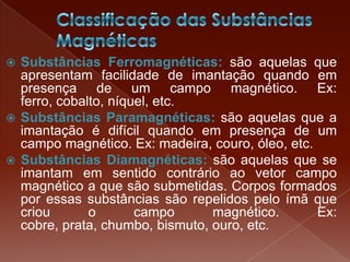  Substâncias Ferromagnéticas: são aquelas que
apresentam facilidade de imantação quando em
presença de um campo magnético. Ex:
ferro, cobalto, níquel, etc.
 Substâncias Paramagnéticas: são aquelas que a
imantação é difícil quando em presença de um
campo magnético. Ex: madeira, couro, óleo, etc.
 Substâncias Diamagnéticas: são aquelas que se
imantam em sentido contrário ao vetor campo
magnético a que são submetidas. Corpos formados
por essas substâncias são repelidos pelo ímã que
criou o campo magnético. Ex:
cobre, prata, chumbo, bismuto, ouro, etc.
 