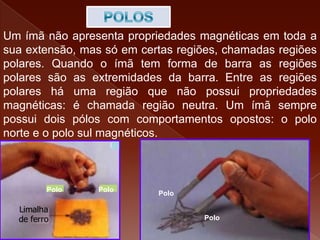 Um ímã não apresenta propriedades magnéticas em toda a
sua extensão, mas só em certas regiões, chamadas regiões
polares. Quando o ímã tem forma de barra as regiões
polares são as extremidades da barra. Entre as regiões
polares há uma região que não possui propriedades
magnéticas: é chamada região neutra. Um ímã sempre
possui dois pólos com comportamentos opostos: o polo
norte e o polo sul magnéticos.
Limalha
de ferro
Pólo PóloPolo Polo
Polo
Polo
 