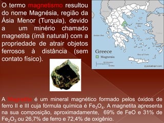 O termo magnetismo resultou
do nome Magnésia, região da
Ásia Menor (Turquia), devido
a um minério chamado
magnetita (ímã natural) com a
propriedade de atrair objetos
ferrosos à distância (sem
contato físico).
A Magnetita é um mineral magnético formado pelos óxidos de
ferro II e III cuja fórmula química é Fe3O4. A magnetita apresenta
na sua composição, aproximadamente, 69% de FeO e 31% de
Fe2O3 ou 26,7% de ferro e 72,4% de oxigênio.
 