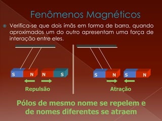  Verifica-se que dois ímãs em forma de barra, quando
aproximados um do outro apresentam uma força de
interação entre eles.
Pólos de mesmo nome se repelem e
de nomes diferentes se atraem
S NS N
Repulsão Atração
N S S N
 